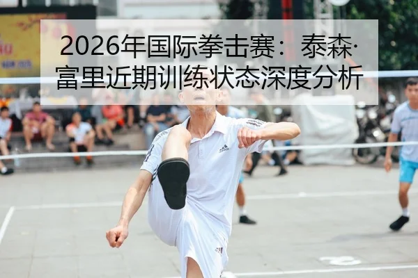 2026年国际拳击赛：泰森·富里近期训练状态深度分析