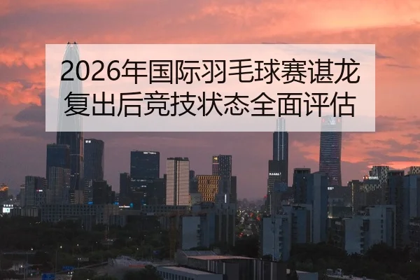 2026年国际羽毛球赛谌龙复出后竞技状态全面评估