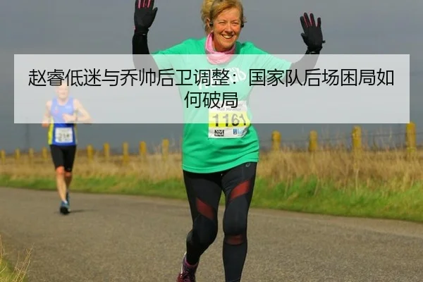赵睿低迷与乔帅后卫调整：国家队后场困局如何破局