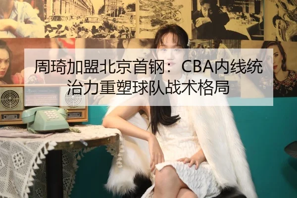 周琦加盟北京首钢：CBA内线统治力重塑球队战术格局