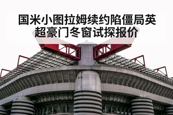 国米小图拉姆续约陷僵局英超豪门冬窗试探报价