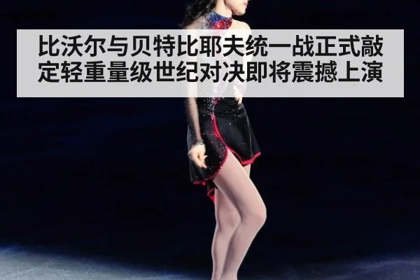 比沃尔与贝特比耶夫统一战正式敲定轻重量级世纪对决即将震撼上演