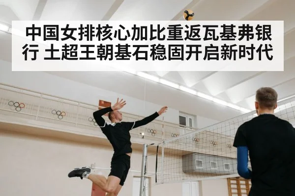 中国女排核心加比重返瓦基弗银行 土超王朝基石稳固开启新时代