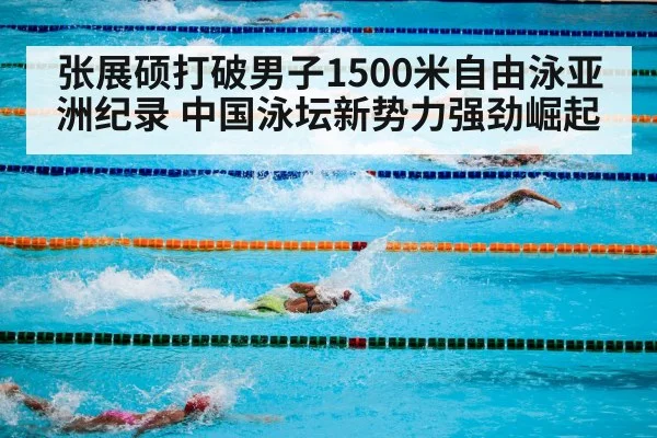 张展硕打破男子1500米自由泳亚洲纪录 中国泳坛新势力强劲崛起